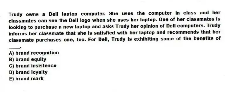 Trudy owns a Dell laptop computer. She uses the computer in class and her classmates can see the Dell logo when she uses her laptop. One of her classmates is looking to purchase a new laptop and asks Trudy her opinion of Dell computers. Trudy informs her classmate that she is satisfied with her laptop and recommends that her classmate purchases one, too. For Dell, Trudy is exhibiting some of the benefits of _____.
A) brand recognition
B) brand equity
C) brand insistence
D) brand loyalty
E) brand mark