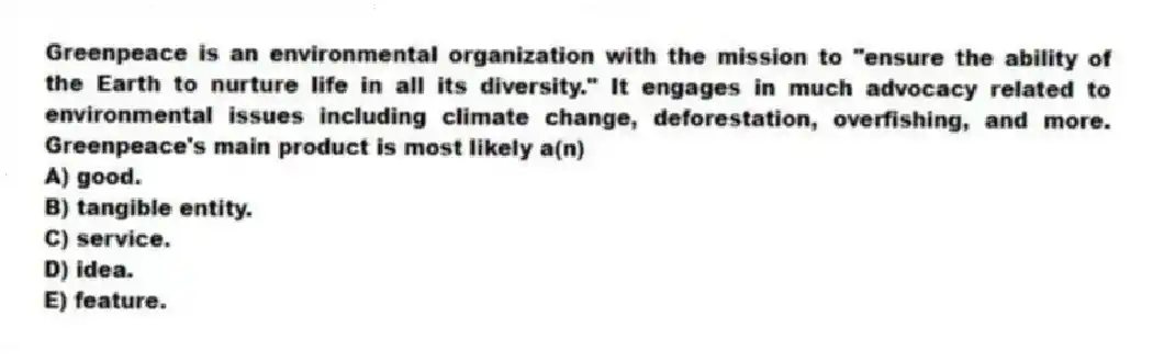 Greenpeace is an environmental organization with the mission to "ensure the ability of the Earth to nurture life in all its diversity." It engages in much advocacy related to environmental issues including climate change, deforestation, overfishing, and more. Greenpeace's main product is most likely a(n)
A) good.
B) tangible entity.
C) service.
D) idea.
E) feature.