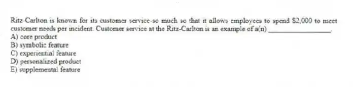 Ritz-Carlton is known for its customer service-so much so that it allows employees to spend $2,000 to meet customer needs per incident. Customer service at the Ritz-Carlton is an example of a(n) _________________.
A) core product
B) symbolic feature
C) experiential feature
D) personalized product
E) supplemental feature