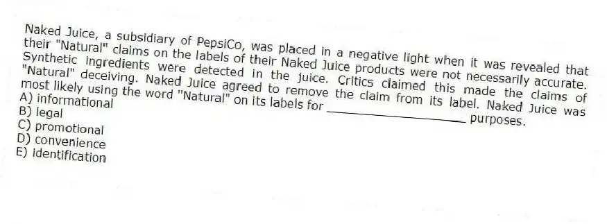 Naked Juice, a subsidiary of PepsiCo, was placed in a negative light when it was revealed that their "Natural" claims on the labels of their Naked Juice products were not necessarily accurate. Synthetic ingredients were detected in the juice. Critics claimed this made the claims of "Natural" deceiving. Naked Juice agreed to remove the claim from its label. Naked Juice was most likely using the word "Natural" on its labels for ___________________ purposes.
A) informational
B) legal
C) promotional
D) convenience
E) identification