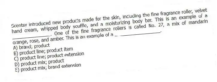 Scentsy introduced new products made for the skin, including the fine fragrance roller, velvet hand cream, whipped body souffle, and a moisturizing body bar. This is an example of a _______________. One of the fine fragrance rollers is called No. 27, a mix of mandarin orange, rose, and amber. This is an example of a __________________.
A) brand; product
B) product line; product item
C) product line; product extension
D) product mix; product
E) product mix; brand extension