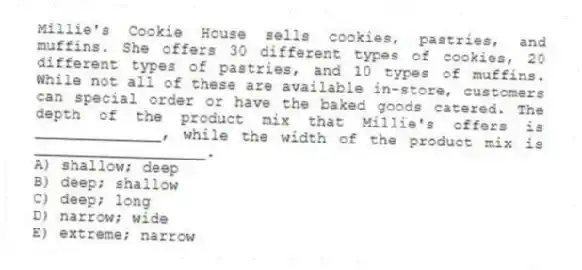 Millie's Cookie House sells cookies, pastries, and muffins. She offers 30 different types of cookies, 20 different types of pastries, and 10 types of muffins. While not all of these are available in-store, customers can special order or have the baked goods catered. The depth of the product mix that Millie's offers is ______________, while the width of the product mix is ___________________.
A) shallow; deep
B) deep; shallow
C) deep; long
D) narrow; wide
E) extreme; narrow