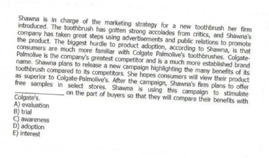 Shawna is in charge of the marketing strategy for a new toothbrush her firm introduced. The toothbrush has gotten strong accolades from critics, and Shawna's company has taken great steps using advertisements and public relations to promote the product. The biggest hurdle to product adoption, according to Shawna, is that consumers are much more familiar with Colgate Palmolive's toothbrushes. Colgate-Palmolive is the company's greatest competitor and is a much more established brand name. Shawna plans to release a new campaign highlighting the many benefits of its toothbrush compared to its competitors. She hopes consumers will view their product as superior to Colgate-Palmolive's. After the campaign, Shawna's firm plans to offer free samples in select stores. Shawna is using this campaign to stimulate _______________ on the part of buyers so that they will compare their benefits with Colgate's.
A) evaluation
B) trial
C) awareness
D) adoption
E) interest