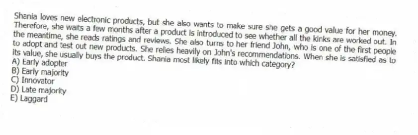 Shania loves new electronic products, but she also wants to make sure she gets a good value for her money. Therefore, she waits a few months after a product is introduced to see whether all the kinks are worked out. In the meantime, she reads ratings and reviews. She also turns to her friend John, who is one of the first people to adopt and test out new products. She relies heavily on John's recommendations. When she is satisfied as to its value, she usually buys the product. Shania most likely fits into which category?
A) Early adopter
B) Early majority
C) Innovator
D) Late majority
E) Laggard