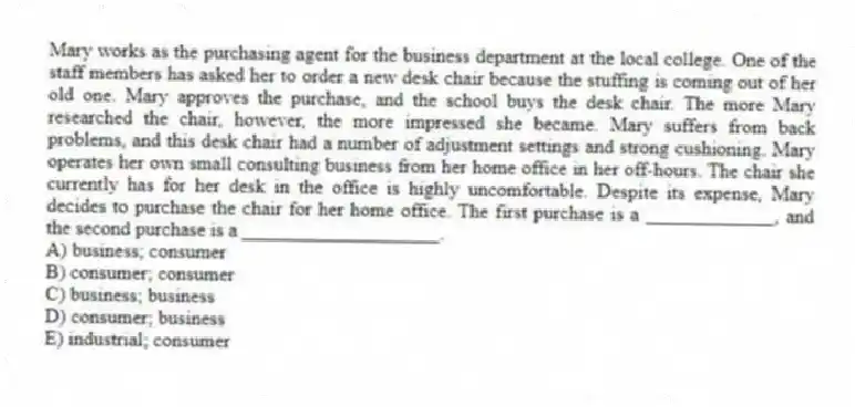 Mary works as the purchasing agent for the business department at the local college. One of the staff members has asked her to order a new desk chair because the stuffing is coming out of her old one. Mary approves the purchase, and the school buys the desk chair. The more Mary researched the chair, however, the more impressed she became. Mary suffers from back problems, and this desk chair had a number of adjustment settings and strong cushioning. Mary operates her own small consulting business from her home office in her off-hours. The chair she currently has for her desk in the office is highly uncomfortable. Despite its expense, Mary decides to purchase the chair for her home office. The first purchase is a _____________, and the second purchase is a ____________________.
A) business; consumer
B) consumer; consumer
C) business; business
D) consumer; business
E) industrial; consumer