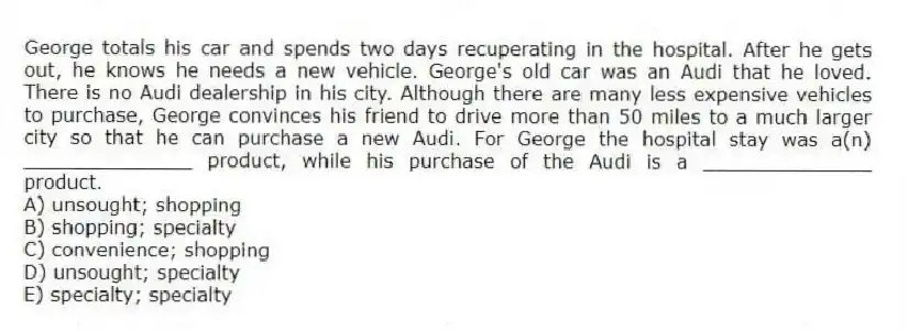 George totals his car and spends two days recuperating in the hospital. After he gets out, he knows he needs a new vehicle. George's old car was an Audi that he loved. There is no Audi dealership in his city. Although there are many less expensive vehicles to purchase, George convinces his friend to drive more than 50 miles to a much larger city so that he can purchase a new Audi. For George the hospital stay was a(n) ______________ product, while his purchase of the Audi is a ______________ product.
A) unsought; shopping
B) shopping; specialty
C) convenience; shopping
D) unsought; specialty
E) specialty; specialty