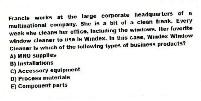 Francis works at the large corporate headquarters of a multinational company. She is a bit of a clean freak. Every week she cleans her office, including the windows. Her favorite window cleaner to use is Windex. In this case, Windex Window Cleaner is which of the following types of business products?
A) MRO supplies
B) Installations
C) Accessory equipment
D) Process materials
E) Component parts