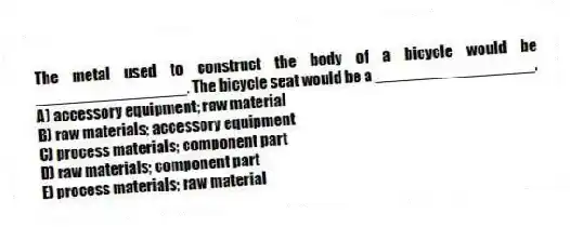 The metal used to construct the body of a bicycle would be _________________. The bicycle seat would be a __________________.
A) accessory equipment; raw material
B) raw materials; accessory equipment
C) process materials; component part
D) raw materials; component part
E) process materials; raw material