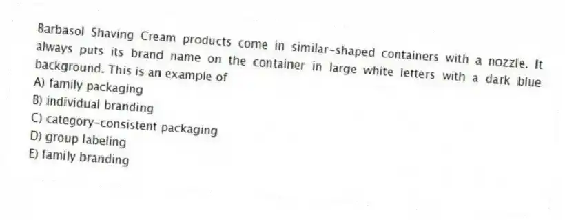 Barbasol Shaving Cream products come in similar-shaped containers with a nozzle. It always puts its brand name on the container in large white letters with a dark blue background. This is an example of
A) family packaging
B) individual branding
C) category-consistent packaging
D) group labeling
E) family branding