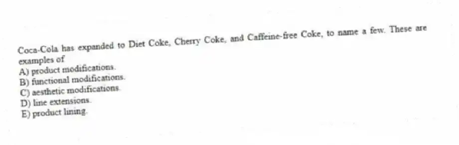 Coca-Cola has expanded to Diet Coke, Cherry Coke, and Caffeine-free Coke, to name a few. These are examples of
A) product modifications.
B) functional modifications.
C) aesthetic modifications.
D) line extensions.
E) product lining.