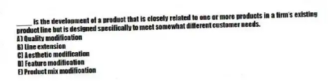 ____ is the development of a product that is closely related to one or more products in a firm's existing product line but is designed specifically to meet somewhat different customer needs.
A) Quality modification
B) Line extension
C) Aesthetic modification
D) Feature modification
E) Product mix modification
