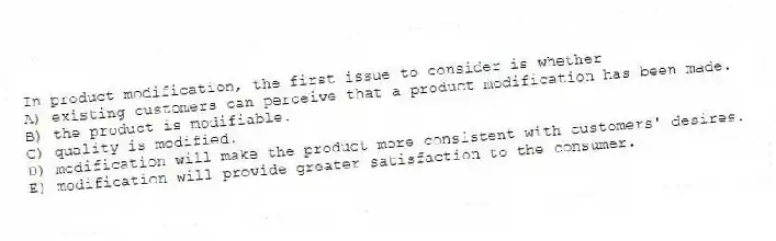 In product modification, the first issue to consider is whether
A) existing customers can perceive that a product modification has been made.
B) the product is modifiable.
C) quality is modified.
D) modification will make the product more consistent with customers' desires.
E) modification will provide greater satisfaction to the consumer.