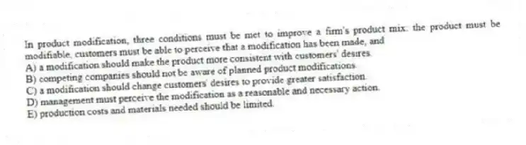 In product modification, three conditions must be met to improve a firm's product mix: the product must be modifiable, customers must be able to perceive that a modification has been made, and
A) a modification should make the product more consistent with customers' desires.
B) competing companies should not be aware of planned product modifications.
C) a modification should change customers' desires to provide greater satisfaction.
D) management must perceive the modification as a reasonable and necessary action.
E) production costs and materials needed should be limited.