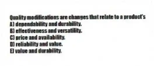 Quality modifications are changes that relate to a product's
A) dependability and durability.
B) effectiveness and versatility.
C) price and availability.
D) reliability and value.
E) value and durability.