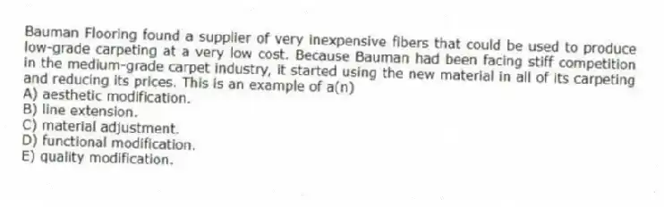 Bauman Flooring found a supplier of very inexpensive fibers that could be used to produce low-grade carpeting at a very low cost. Because Bauman had been facing stiff competition in the medium-grade carpet industry, it started using the new material in all of its carpeting and reducing its prices. This is an example of a(n)
A) aesthetic modification.
B) line extension.
C) material adjustment.
D) functional modification.
E) quality modification.