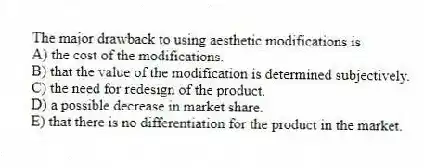 The major drawback to using aesthetic modifications is
A) the cost of the modifications.
B) that the value of the modification is determined subjectively.
C) the need for redesign of the product.
D) a possible decrease in market share.
E) that there is no differentiation for the product in the market.
