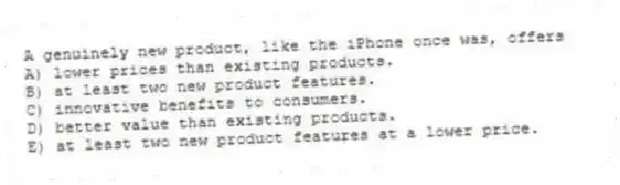 A genuinely new product, like the iPhone once was, offers
A) lower prices than existing products.
B) at least two new product features.
C) innovative benefits to consumers.
D) better value than existing products.
E) at least two new product features at a lower price.