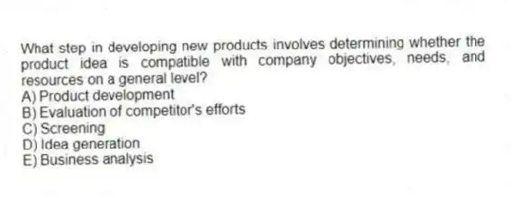 What step in developing new products involves determining whether the product idea is compatible with company objectives, needs, and resources on a general level?
A) Product development
B) Evaluation of competitor's efforts
C) Screening
D) Idea generation
E) Business analysis