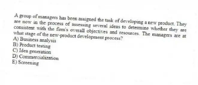 A group of managers has been assigned the task of developing a new product. They are now in the process of assessing several ideas to determine whether they are consistent with the firm's overall objectives and resources. The managers are at what stage of the new-product development process?
A) Business analysis
B) Product testing
C) Idea generation
D) Commercialization
E) Screening