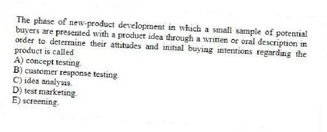The phase of new-product development in which a small sample of potential buyers are presented with a product idea through a written or oral description in order to determine their attitudes and initial buying intentions regarding the product is called
A) concept testing.
B) customer response testing.
C) idea analysis.
D) test marketing.
E) screening.