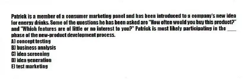 Patrick is a member of a consumer marketing panel and has been introduced to a company's new idea for energy drinks. Some of the questions he has been asked are "How often would you buy this product?" and "Which features are of little or no interest to you?" Patrick is most likely participating in the ___ phase of the new-product development process.
A) concept testing
B) business analysis
C) idea screening
D) idea generation
E) test marketing