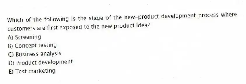 Which of the following is the stage of the new-product development process where customers are first exposed to the new product idea?
A) Screening
B) Concept testing
C) Business analysis
D) Product development
E) Test marketing