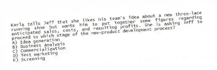 Karla tells Jeff that she likes his team's idea about a new three-lace running shoe but wants him to put together some figures regarding anticipated sales, costs, and resulting profits. She is asking Jeff to proceed to which stage of the new-product development process?
A) Idea generation
B) Business analysis
C) Commercialization
D) Test marketing
E) Screening