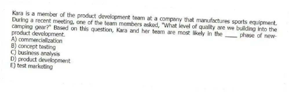Kara is a member of the product development team at a company that manufactures sports equipment. During a recent meeting, one of the team members asked, "What level of quality are we building into the camping gear?" Based on this question, Kara and her team are most likely in the ____ phase of new-product development.
A) commercialization
B) concept testing
C) business analysis
D) product development
E) test marketing