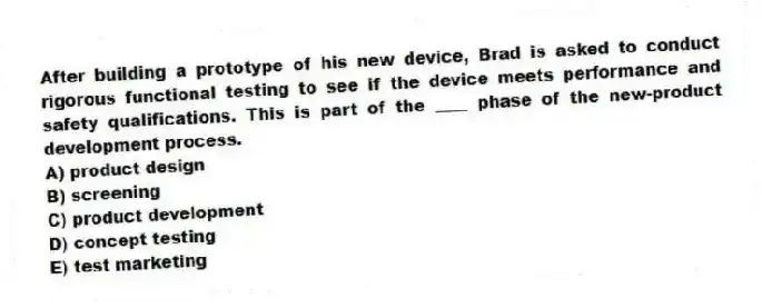 After building a prototype of his new device, Brad is asked to conduct rigorous functional testing to see if the device meets performance and safety qualifications. This is part of the ____ phase of the new-product development process.
A) product design
B) screening
C) product development
D) concept testing
E) test marketing