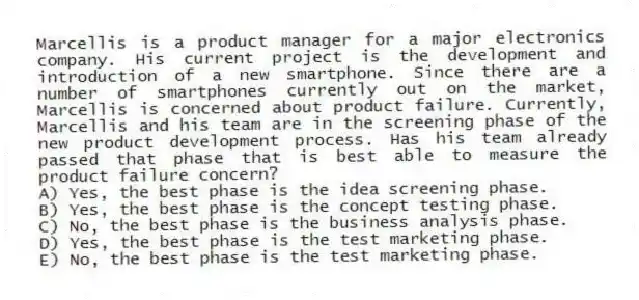 Marcellis is a product manager for a major electronics company. His current project is the development and introduction of a new smartphone. Since there are a number of smartphones currently out on the market, Marcellis is concerned about product failure. Currently, Marcellis and his team are in the screening phase of the new product development process. Has his team already passed that phase that is best able to measure the product failure concern?
A) Yes, the best phase is the idea screening phase.
B) Yes, the best phase is the concept testing phase.
C) No, the best phase is the business analysis phase.
D) Yes, the best phase is the test marketing phase.
E) No, the best phase is the test marketing phase.