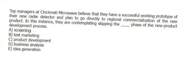 Top managers at Cincinnati Microwave believe that they have a successful working prototype of their new radar detector and plan to go directly to regional commercialization of the new product. In this instance, they are contemplating skipping the ____ phase of the new-product development process.
A) screening
B) test marketing
C) product development
D) business analysis
E) idea generation