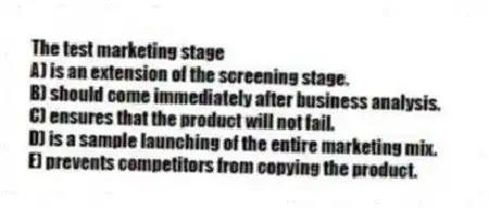 The test marketing stage
A) is an extension of the screening stage.
B) should come immediately after business analysis.
C) ensures that the product will not fail.
D) is a sample launching of the entire marketing mix.
E) prevents competitors from copying the product.
