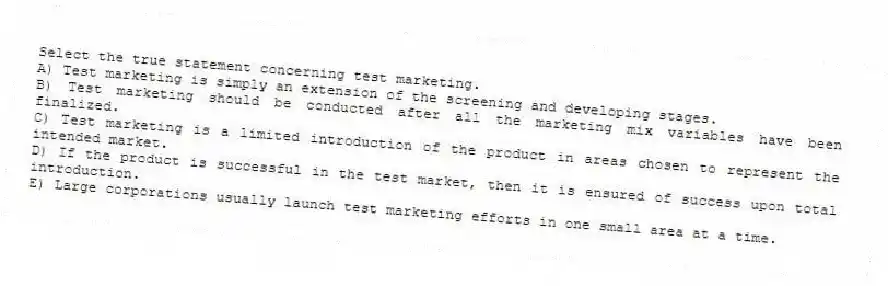 Select the true statement concerning test marketing.
A) Test marketing is simply an extension of the screening and developing stages.
B) Test marketing should be conducted after all the marketing mix variables have been finalized.
C) Test marketing is a limited introduction of the product in areas chosen to represent the intended market.
D) If the product is successful in the test market, then it is ensured of success upon total introduction.
E) Large corporations usually launch test marketing efforts in one small area at a time.