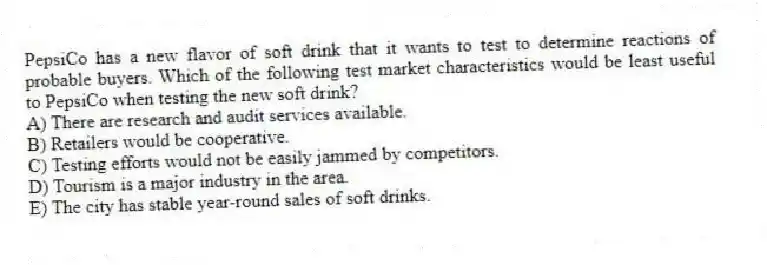 PepsiCo has a new flavor of soft drink that it wants to test to determine reactions of probable buyers. Which of the following test market characteristics would be least useful to PepsiCo when testing the new soft drink?
A) There are research and audit services available.
B) Retailers would be cooperative.
C) Testing efforts would not be easily jammed by competitors.
D) Tourism is a major industry in the area.
E) The city has stable year-round sales of soft drinks.