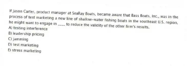 If Jason Carter, product manager at SeaRay Boats, became aware that Bass Boats, Inc., was in the process of test marketing a new line of shallow-water fishing boats in the southeast U.S. region, he might want to engage in ____ to reduce the validity of the other firm's results.
A) testing interference
B) leadership pricing
C) jamming
D) test marketing
E) stress marketing