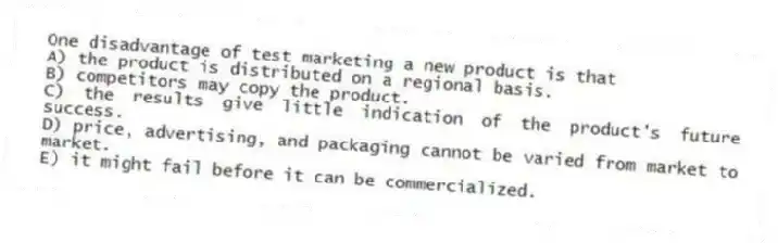 One disadvantage of test marketing a new product is that
A) the product is distributed on a regional basis.
B) competitors may copy the product.
C) the results give little indication of the product's future success.
D) price, advertising, and packaging cannot be varied from market to market.
E) it might fail before it can be commercialized.