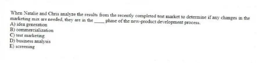 When Natalie and Chris analyze the results from the recently completed test market to determine if any changes in the marketing mix are needed, they are in the ____ phase of the new-product development process.
A) idea generation
B) commercialization
C) test marketing
D) business analysis
E) screening