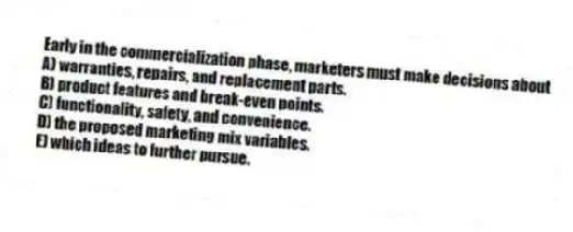 Early in the commercialization phase, marketers must make decisions about
A) warranties, repairs, and replacement parts.
B) product features and break-even points.
C) functionality, safety, and convenience.
D) the proposed marketing mix variables.
E) which ideas to further pursue.
