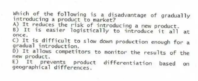Which of the following is a disadvantage of gradually introducing a product to market?
A) It reduces the risk of introducing a new product.
B) It is easier logistically to introduce it all at once.
C) It is difficult to slow down production enough for a gradual introduction.
D) It allows competitors to monitor the results of the new product.
E) It prevents product differentiation based on geographical differences.
