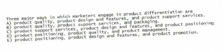 Three major ways in which marketers engage in product differentiation are
A) product quality, product design and features, and product support services.
B) product quality, product support services, and packaging.
C) product support services, product design and features, and product positioning.
D) product positioning, product quality, and product management.
E) product positioning, product design and features, and product promotion.