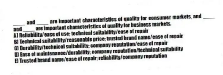 ____ and ____ are important characteristics of quality for consumer markets, and ____ and ____ are important characteristics of quality for business markets.
A) Reliability/ease of use; technical suitability/ease of repair
B) Technical suitability/reasonable price; trusted brand name/ease of repair
C) Durability/technical suitability; company reputation/ease of repair
D) Ease of maintenance/durability; company reputation/technical suitability
E) Trusted brand name/ease of repair; reliability/company reputation