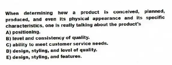 When determining how a product is conceived, planned, produced, and even its physical appearance and its specific characteristics, one is really talking about the product's
A) positioning.
B) level and consistency of quality.
C) ability to meet customer service needs.
D) design, styling, and level of quality.
E) design, styling, and features.