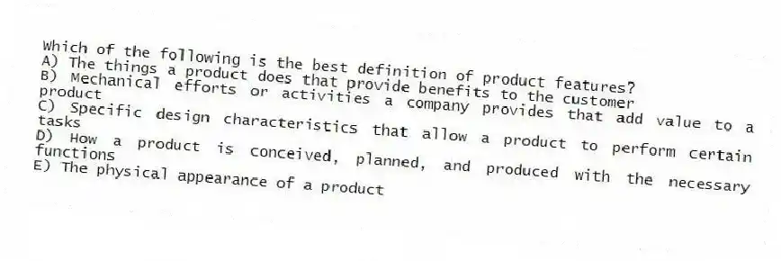 Which of the following is the best definition of product features?
A) The things a product does that provide benefits to the customer
B) Mechanical efforts or activities a company provides that add value to a product
C) Specific design characteristics that allow a product to perform certain tasks
D) How a product is conceived, planned, and produced with the necessary functions
E) The physical appearance of a product
