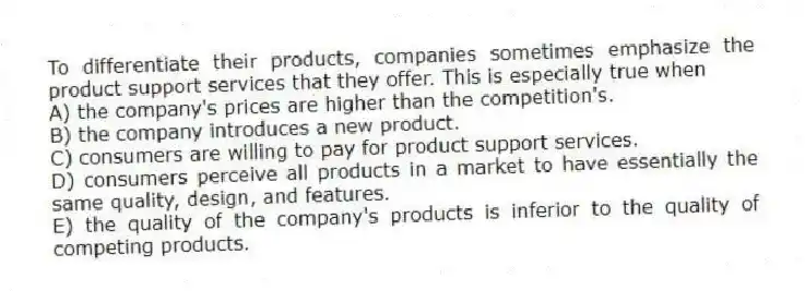 To differentiate their products, companies sometimes emphasize the product support services that they offer. This is especially true when
A) the company's prices are higher than the competition's.
B) the company introduces a new product.
C) consumers are willing to pay for product support services.
D) consumers perceive all products in a market to have essentially the same quality, design, and features.
E) the quality of the company's products is inferior to the quality of competing products.