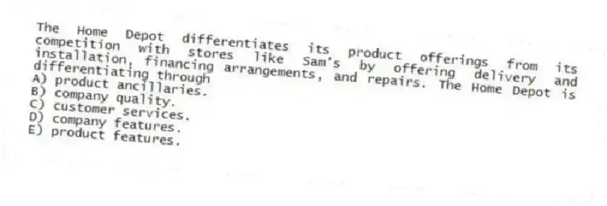 The Home Depot differentiates its product offerings from its competition with stores like Sam's by offering delivery and installation, financing arrangements, and repairs. The Home Depot is differentiating through
A) product ancillaries.
B) company quality.
C) customer services.
D) company features.
E) product features.