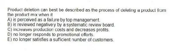 Product deletion can best be described as the process of deleting a product from the product mix when it
A) is perceived as a failure by top management.
B) is reviewed negatively by a systematic review board.
C) increases production costs and decreases profits.
D) no longer responds to promotional efforts.
E) no longer satisfies a sufficient number of customers.
