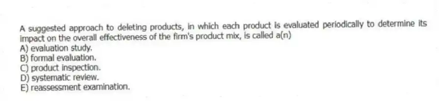 A suggested approach to deleting products, in which each product is evaluated periodically to determine its impact on the overall effectiveness of the firm's product mix, is called a(n)
A) evaluation study.
B) formal evaluation.
C) product inspection.
D) systematic review.
E) reassessment examination.
