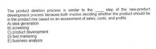 The product deletion process is similar to the ____ step of the new-product development process because both involve deciding whether the product should be in the product mix based on an assessment of sales, costs, and profits.
A) idea generation
B) screening
C) product development
D) test marketing
E) business analysis