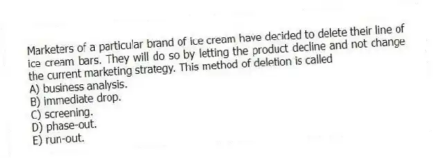 Marketers of a particular brand of ice cream have decided to delete their line of ice cream bars. They will do so by letting the product decline and not change the current marketing strategy. This method of deletion is called
A) business analysis.
B) immediate drop.
C) screening.
D) phase-out.
E) run-out.