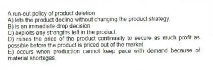 A run-out policy of product deletion
A) lets the product decline without changing the product strategy.
B) is an immediate-drop decision.
C) exploits any strengths left in the product.
D) raises the price of the product continually to secure as much profit as possible before the product is priced out of the market.
E) occurs when production cannot keep pace with demand because of material shortages.